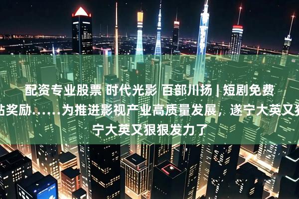 配资专业股票 时代光影 百部川扬 | 短剧免费食宿、补贴奖励……为推进影视产业高质量发展，遂宁大英又狠狠发力了