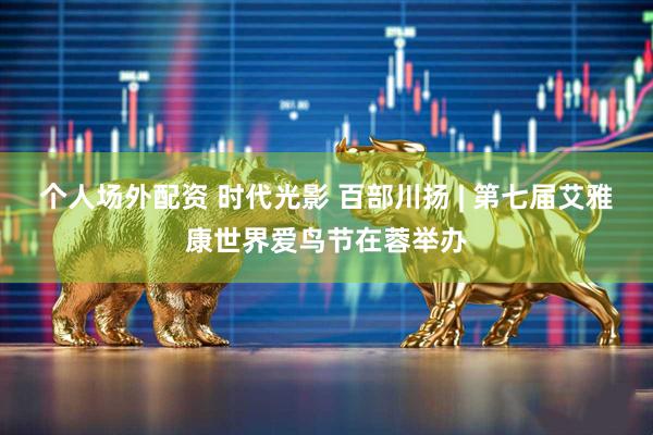 个人场外配资 时代光影 百部川扬 | 第七届艾雅康世界爱鸟节在蓉举办