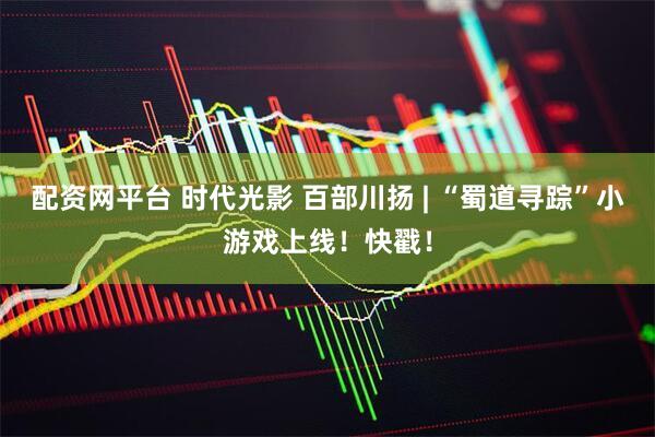 配资网平台 时代光影 百部川扬 | “蜀道寻踪”小游戏上线！快戳！