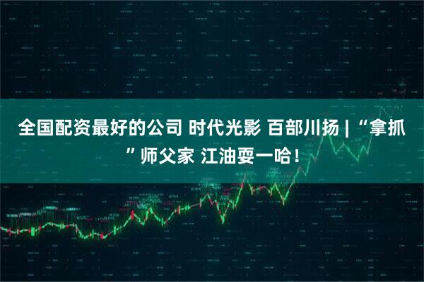 全国配资最好的公司 时代光影 百部川扬 | “拿抓”师父家 江油耍一哈！