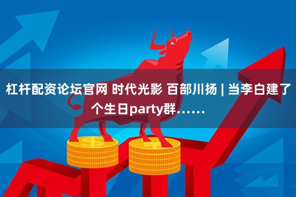 杠杆配资论坛官网 时代光影 百部川扬 | 当李白建了个生日party群……