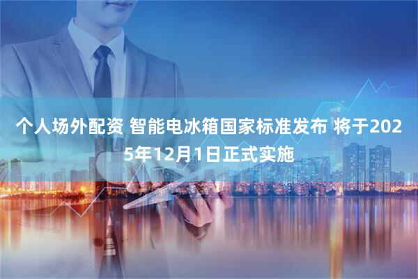 个人场外配资 智能电冰箱国家标准发布 将于2025年12月1日正式实施