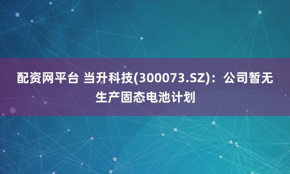 配资网平台 当升科技(300073.SZ)：公司暂无生产固态电池计划