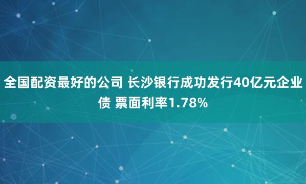 全国配资最好的公司 长沙银行成功发行40亿元企业债 票面利率1.78%