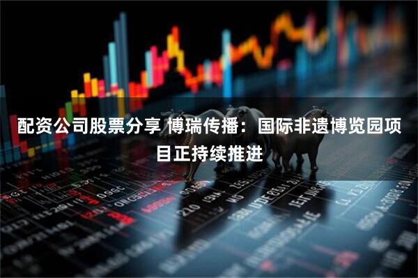 配资公司股票分享 博瑞传播：国际非遗博览园项目正持续推进