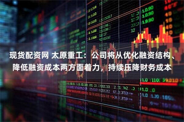 现货配资网 太原重工：公司将从优化融资结构、降低融资成本两方面着力，持续压降财务成本