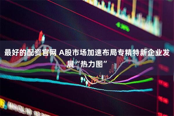 最好的配资官网 A股市场加速布局专精特新企业发展“热力图”
