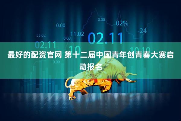 最好的配资官网 第十二届中国青年创青春大赛启动报名