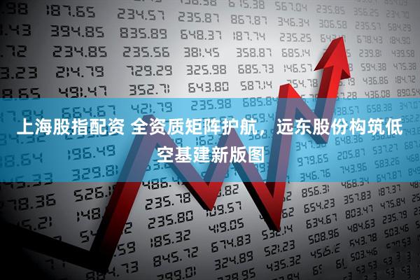 上海股指配资 全资质矩阵护航，远东股份构筑低空基建新版图