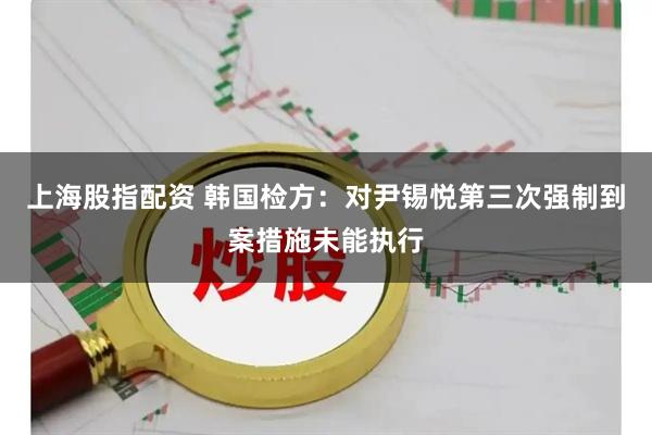 上海股指配资 韩国检方：对尹锡悦第三次强制到案措施未能执行