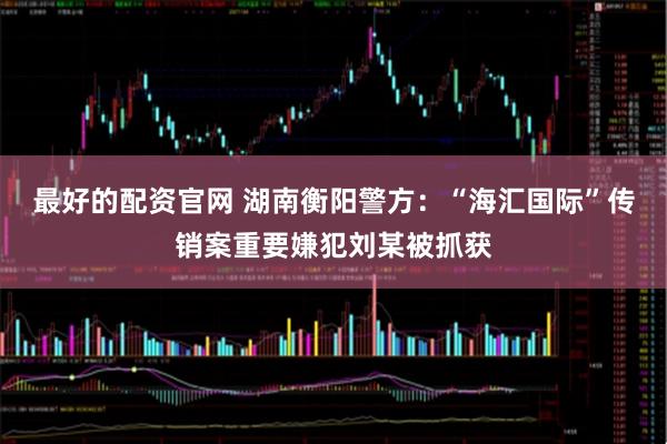 最好的配资官网 湖南衡阳警方：“海汇国际”传销案重要嫌犯刘某被抓获