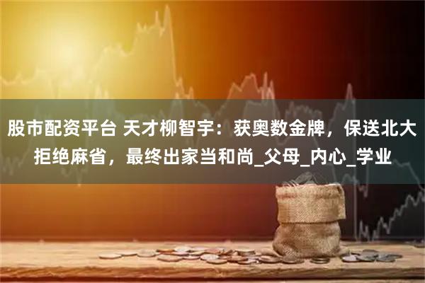 股市配资平台 天才柳智宇：获奥数金牌，保送北大拒绝麻省，最终出家当和尚_父母_内心_学业
