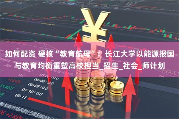 如何配资 硬核“教育航母”：长江大学以能源报国与教育均衡重塑高校担当_招生_社会_师计划