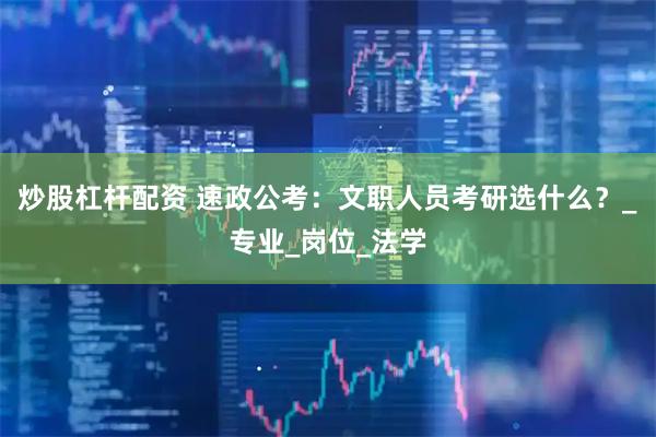 炒股杠杆配资 速政公考：文职人员考研选什么？_专业_岗位_法学
