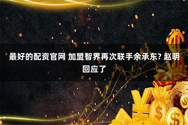 最好的配资官网 加盟智界再次联手余承东? 赵明回应了