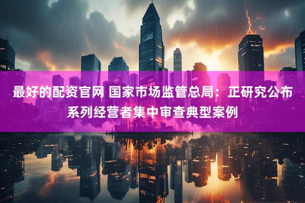 最好的配资官网 国家市场监管总局：正研究公布系列经营者集中审查典型案例