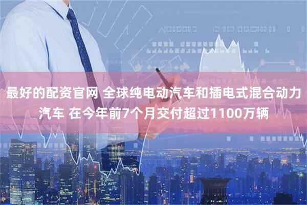 最好的配资官网 全球纯电动汽车和插电式混合动力汽车 在今年前7个月交付超过1100万辆