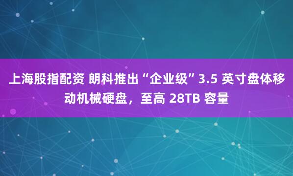 上海股指配资 朗科推出“企业级”3.5 英寸盘体移动机械硬盘，至高 28TB 容量