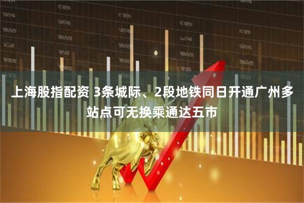 上海股指配资 3条城际、2段地铁同日开通广州多站点可无换乘通达五市