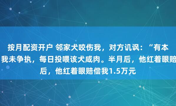按月配资开户 邻家犬咬伤我,对方讥讽:“有本事反咬它!”我未争执,每日投喂该犬咸肉。半月后,他红着眼赔偿我1.5万元