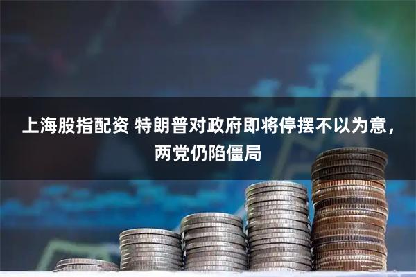 上海股指配资 特朗普对政府即将停摆不以为意，两党仍陷僵局