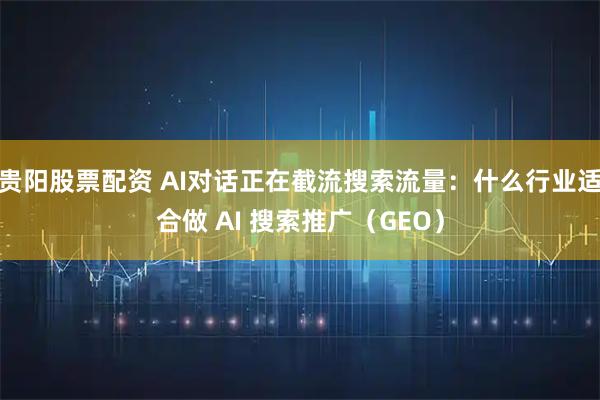贵阳股票配资 AI对话正在截流搜索流量：什么行业适合做 AI 搜索推广（GEO）