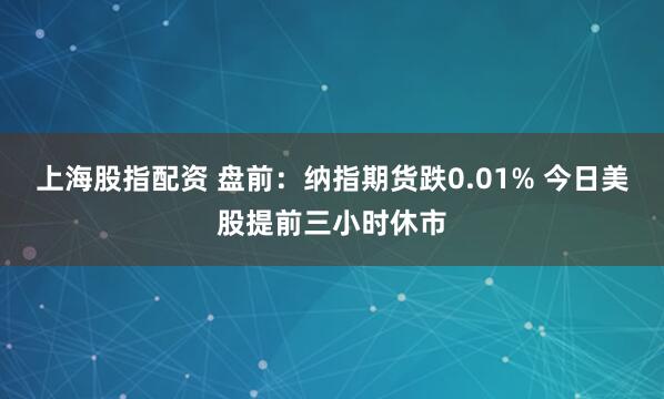 上海股指配资 盘前：纳指期货跌0.01% 今日美股提前三小时休市