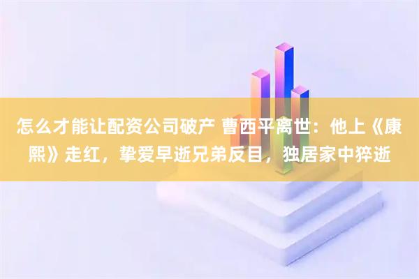 怎么才能让配资公司破产 曹西平离世：他上《康熙》走红，挚爱早逝兄弟反目，独居家中猝逝